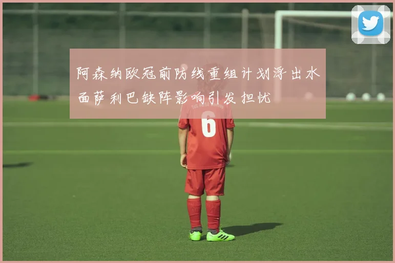 阿森纳欧冠前防线重组计划浮出水面萨利巴缺阵影响引发担忧