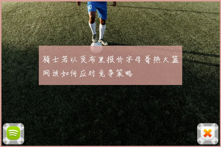 骑士若以莫布里报价字母哥热火篮网该如何应对竞争策略
