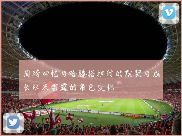 周琦回忆与哈滕搭档时的默契与成长以及雷霆的角色变化