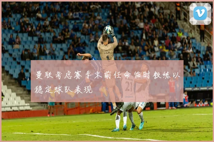 曼联考虑赛季末前任命临时教练以稳定球队表现