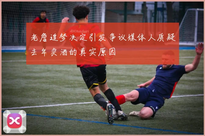 老詹追梦决定引发争议媒体人质疑去年卖酒的真实原因