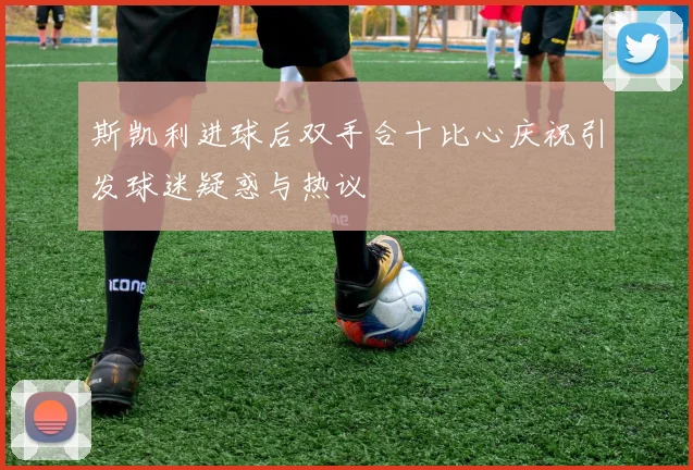 斯凯利进球后双手合十比心庆祝引发球迷疑惑与热议