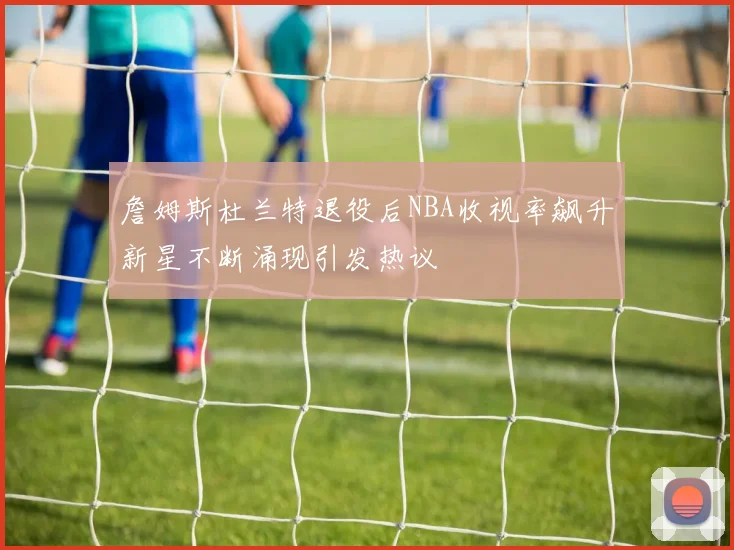 詹姆斯杜兰特退役后NBA收视率飙升新星不断涌现引发热议