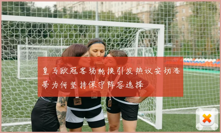 皇马欧冠客场轮换引发热议安切洛蒂为何坚持保守阵容选择