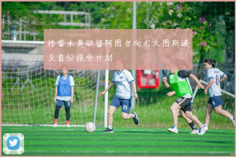 格雷米奥欲留阿图尔向尤文图斯递交首份报价计划