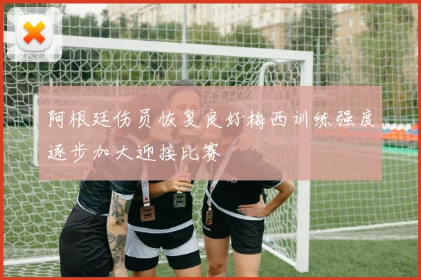 阿根廷伤员恢复良好梅西训练强度逐步加大迎接比赛