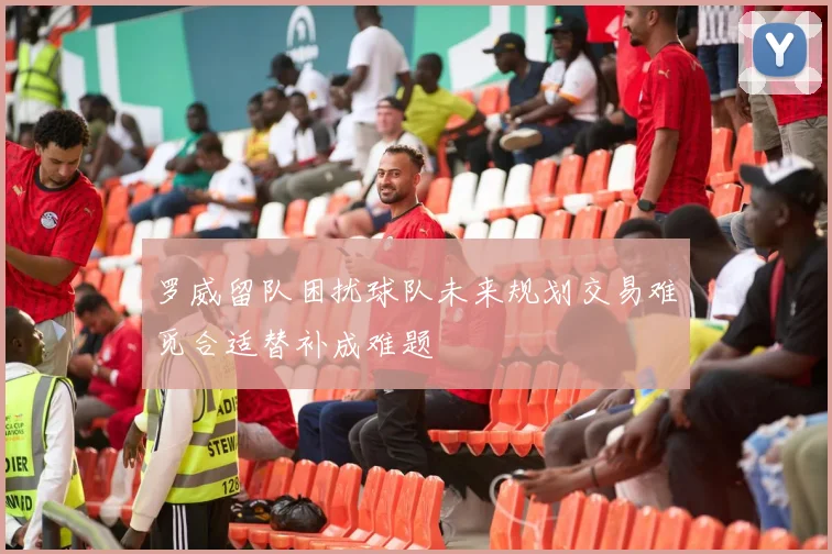 罗威留队困扰球队未来规划交易难觅合适替补成难题