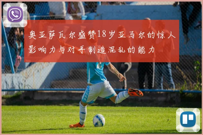 奥亚萨瓦尔盛赞18岁亚马尔的惊人影响力与对手制造混乱的能力