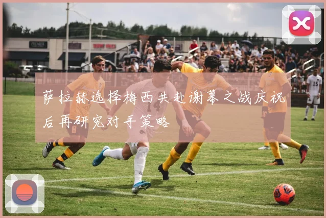 萨拉赫选择梅西共赴谢幕之战庆祝后再研究对手策略
