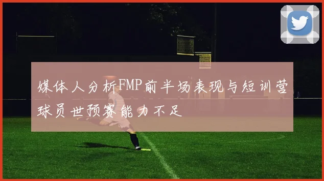 媒体人分析FMP前半场表现与短训营球员世预赛能力不足