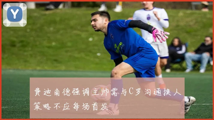 费迪南德强调主帅需与C罗沟通换人策略不应每场首发