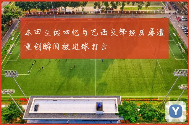 本田圭佑回忆与巴西交锋经历屡遭重创瞬间被进球打击