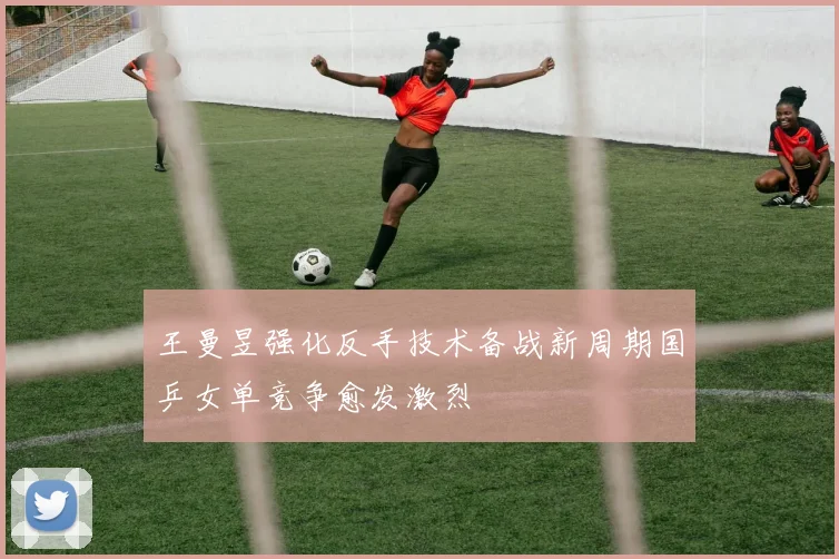 王曼昱强化反手技术备战新周期国乒女单竞争愈发激烈