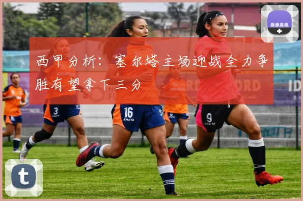 西甲分析：塞尔塔主场迎战全力争胜有望拿下三分