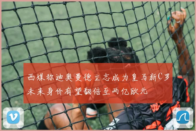 西媒称迪奥曼德立志成为皇马新C罗未来身价有望翻倍至两亿欧元