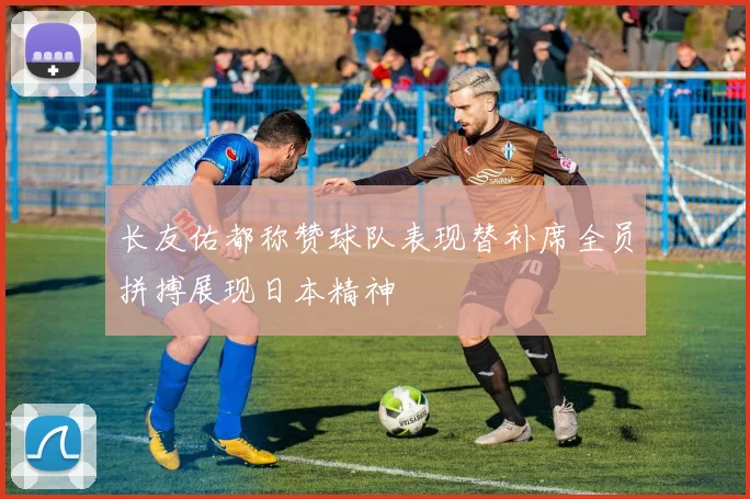 长友佑都称赞球队表现替补席全员拼搏展现日本精神