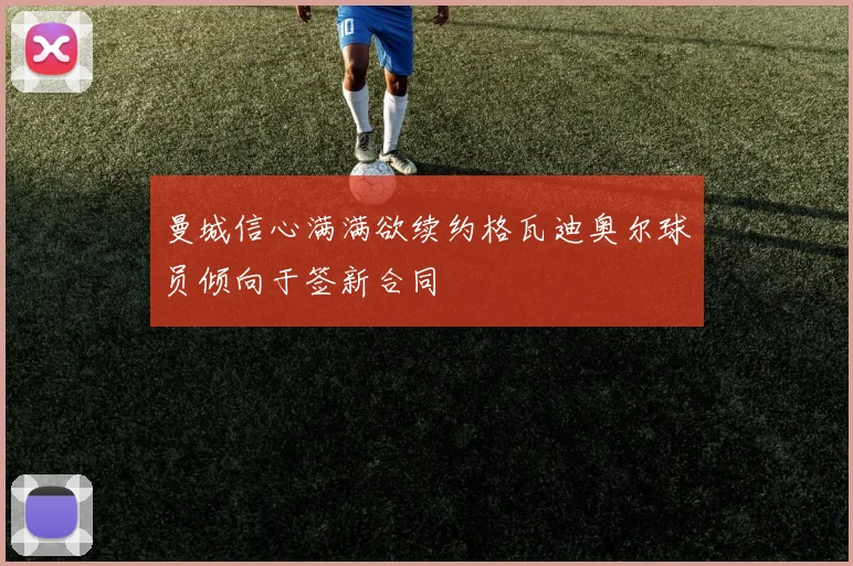 曼城信心满满欲续约格瓦迪奥尔球员倾向于签新合同