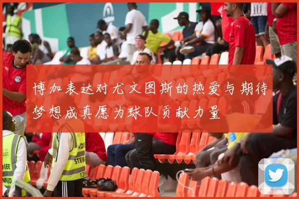 博加表达对尤文图斯的热爱与期待梦想成真愿为球队贡献力量