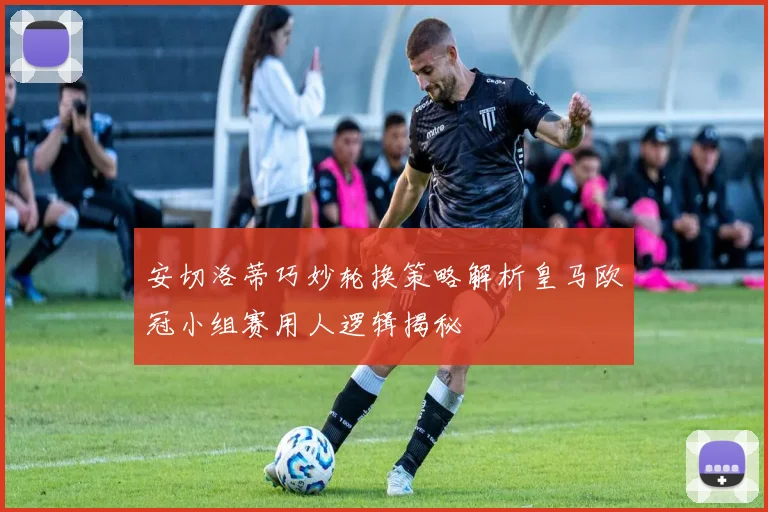 安切洛蒂巧妙轮换策略解析皇马欧冠小组赛用人逻辑揭秘