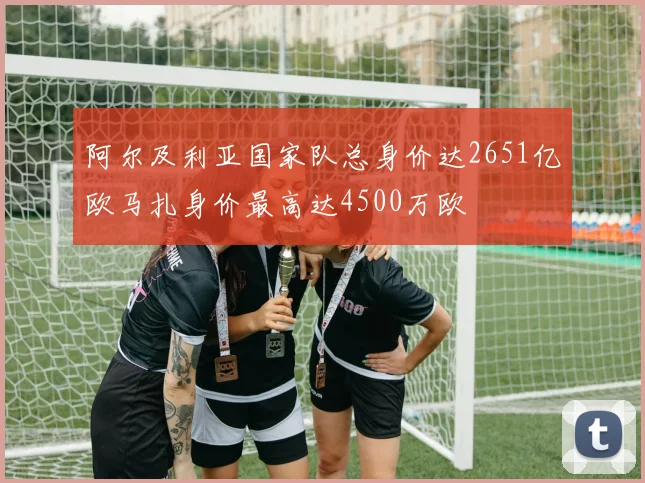 阿尔及利亚国家队总身价达2651亿欧马扎身价最高达4500万欧