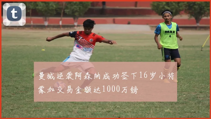 曼城逆袭阿森纳成功签下16岁小将蒙加交易金额达1000万镑