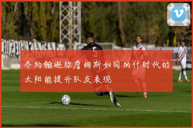 乔约翰逊称詹姆斯如同纳什时代的太阳能提升队友表现