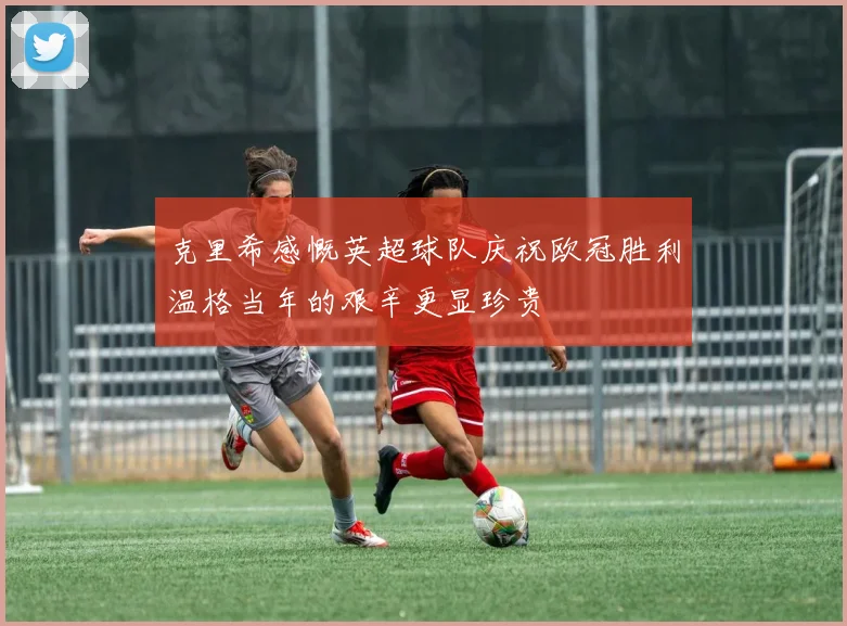 克里希感慨英超球队庆祝欧冠胜利温格当年的艰辛更显珍贵