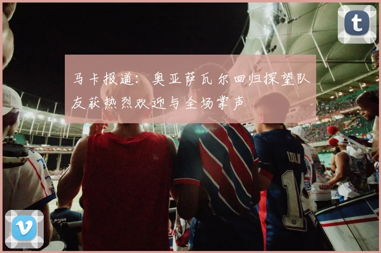马卡报道：奥亚萨瓦尔回归探望队友获热烈欢迎与全场掌声